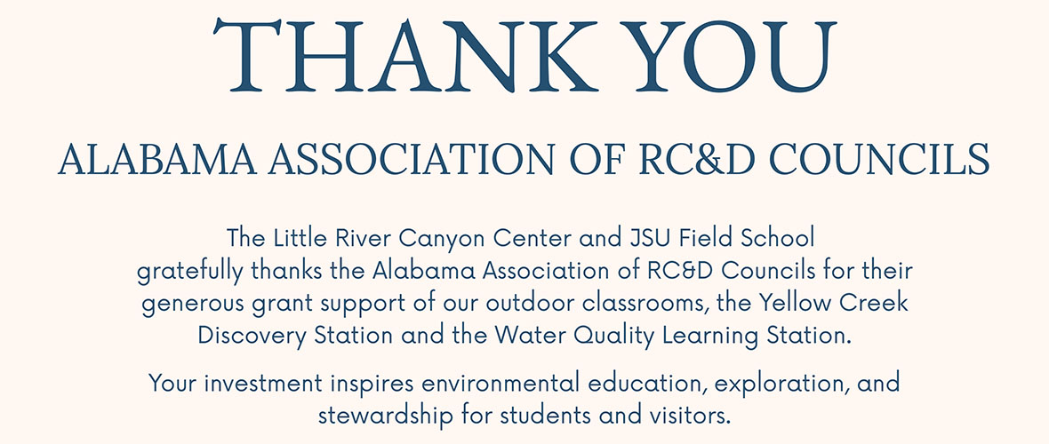 THANK YOU ALABAMA ASSOCIATION OF RC&D COUNCILS The Little River Canyon Center and JSU Field School gratefully thanks the Alabama Association of RC&D Councils for their generous grant support of our outdoor classrooms, the Yellow Creek Discovery Station and the Water Quality Learning Station. Your investment inspires environmental education, exploration, and stewardship for students and visitors.
